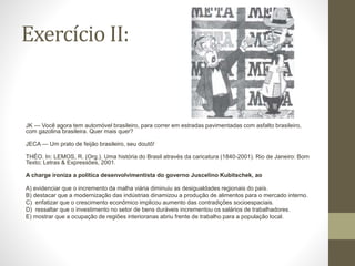 Exercício II:
JK — Você agora tem automóvel brasileiro, para correr em estradas pavimentadas com asfalto brasileiro,
com gazolina brasileira. Quer mais quer?
JECA — Um prato de feijão brasileiro, seu doutô!
THÉO. In: LEMOS, R. (Org.). Uma história do Brasil através da caricatura (1840-2001). Rio de Janeiro: Bom
Texto; Letras & Expressões, 2001.
A charge ironiza a política desenvolvimentista do governo Juscelino Kubitschek, ao
A) evidenciar que o incremento da malha viária diminuiu as desigualdades regionais do país.
B) destacar que a modernização das indústrias dinamizou a produção de alimentos para o mercado interno.
C) enfatizar que o crescimento econômico implicou aumento das contradições socioespaciais.
D) ressaltar que o investimento no setor de bens duráveis incrementou os salários de trabalhadores.
E) mostrar que a ocupação de regiões interioranas abriu frente de trabalho para a população local.
 