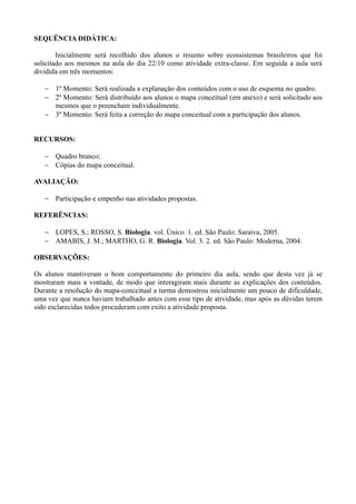 SEQUÊNCIA DIDÁTICA:

        Inicialmente será recolhido dos alunos o resumo sobre ecossistemas brasileiros que foi
solicitado aos mesmos na aula do dia 22/10 como atividade extra-classe. Em seguida a aula será
dividida em três momentos:

   − 1º Momento: Será realizada a explanação dos conteúdos com o uso de esquema no quadro.
   − 2º Momento: Será distribuído aos alunos o mapa conceitual (em anexo) e será solicitado aos
     mesmos que o preencham individualmente.
   − 3º Momento: Será feita a correção do mapa conceitual com a participação dos alunos.


RECURSOS:

   − Quadro branco;
   − Cópias do mapa conceitual.

AVALIAÇÃO:

   − Participação e empenho nas atividades propostas.

REFERÊNCIAS:

   − LOPES, S.; ROSSO, S. Biologia. vol. Único. 1. ed. São Paulo: Saraiva, 2005.
   − AMABIS, J. M.; MARTHO, G. R. Biologia. Vol. 3. 2. ed. São Paulo: Moderna, 2004.

OBSERVAÇÕES:

Os alunos mantiveram o bom comportamento do primeiro dia aula, sendo que desta vez já se
mostraram mais a vontade, de modo que interagiram mais durante as explicações dos conteúdos.
Durante a resolução do mapa-conceitual a turma demostrou inicialmente um pouco de dificuldade,
uma vez que nunca haviam trabalhado antes com esse tipo de atividade, mas após as dúvidas terem
sido esclarecidas todos procederam com exito a atividade proposta.
 