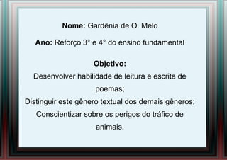 Nome: Gardênia de O. Melo
Ano: Reforço 3° e 4° do ensino fundamental
Objetivo:
Desenvolver habilidade de leitura e escrita de
poemas;
Distinguir este gênero textual dos demais gêneros;
Conscientizar sobre os perigos do tráfico de
animais.