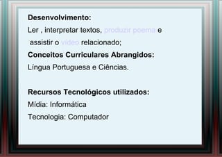 Desenvolvimento:
Ler , interpretar textos, produzir poema e
assistir o vídeo relacionado;
Conceitos Curriculares Abrangidos:
Língua Portuguesa e Ciências.
Recursos Tecnológicos utilizados:
Mídia: Informática
Tecnologia: Computador