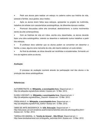 · Pedir aos alunos para realizar um esboço no caderno sobre sua história de vida, 
pessoal e familiar, seus gostos, seus medos; 
· Após os alunos terem feitos seus esboços, apresentar no projetor de multimídia, 
trabalhos de artistas com características autobiográficas, de diferentes épocas e estilos; 
· Promover discussões sobre arte conceitual, abstracionismo, e outros movimentos 
dentro da arte contemporânea; 
· Com as histórias de vida em mãos, escrita e/ou desenhadas, os alunos deverão 
fazer uma obra autobiográfica, colando os desenhos e realizando outros trabalhos a partir 
dos esboços; 
· O professor deve salientar que os alunos podem se concentrar em desenhar a 
família, a casa, alguma cena marcante da vida, até mesmo elaborar um auto-retrato; 
· Ao final da atividade, as obras deverão ser recolhidas e encadernadas, formando um 
livro de registros sobre os alunos. 
Avaliação: 
O processo de avaliação ocorrerá através da participação oral dos alunos e da 
produção das obras autobiográficas. 
Referências: 
AUTORRETRATO. In: Wikipédia, a enciclopédia livre. Disponível em: < 
http://pt.wikipedia.org/wiki/Auto-retrato> Acesso em: 12 Mar. 2012. 
ELISEU VISCONTI. In: Wikipédia, a enciclopédia livre. Disponível em: < 
http://pt.wikipedia.org/wiki/Eliseu_Visconti> Acesso em: 12 Mar. 2012. 
FRIDA KAHLO. In: Wikipédia, a enciclopédia livre. Disponível em: < 
http://pt.wikipedia.org/wiki/Frida_Kahlo> Acesso em: 12 Mar. 2012. 
OBRA DE ARTE BIOGRÁFICA. In: UOL Educação. Disponível em: < 
http://educacao.uol.com.br/planos-aula/fundamental/artes-obra-de-arte-biografica.jhtm> 
Acesso em: 12 Mar. 2012. 
TARSILA DO AMARAL. In: Tarsila do Amaral _ Site Oficial. Disponível em: < 
http://www.tarsiladoamaral.com.br/biografia_resumida.html> Acesso em: 12 Mar. 2012. 
