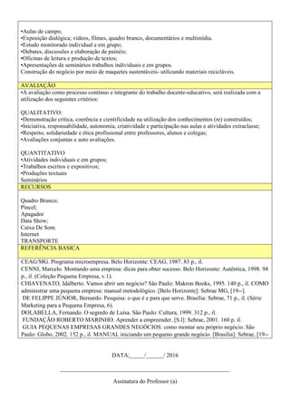 •Aulas de campo;
•Exposição dialógica; vídeos, filmes, quadro branco, documentários e multimídia.
•Estudo monitorado individual e em grupo;
•Debates, discussões e elaboração de painéis;
•Oficinas de leitura e produção de textos;
•Apresentações de seminários trabalhos individuais e em grupos.
Construção do negócio por meio de maquetes sustentáveis- utilizando materiais recicláveis.
AVALIAÇÃO
•A avaliação como processo contínuo e integrante do trabalho docente-educativo, será realizada com a
utilização dos seguintes critérios:
QUALITATIVO:
•Demonstração crítica, coerência e cientificidade na utilização dos conhecimentos (re) construídos;
•Iniciativa, responsabilidade, autonomia, criatividade e participação nas aulas e atividades extraclasse;
•Respeito, solidariedade e ética profissional entre professores, alunos e colegas;
•Avaliações conjuntas e auto avaliações.
QUANTITATIVO
•Atividades individuais e em grupos;
•Trabalhos escritos e expositivos;
•Produções textuais
Seminários
RECURSOS
Quadro Branco;
Pincel;
Apagador
Data Show;
Caixa De Som.
Internet
TRANSPORTE
REFERÊNCIA BASICA
CEAG/MG. Programa microempresa. Belo Horizonte: CEAG, 1987. 83 p., il.
CENNI, Marcelo. Montando uma empresa: dicas para obter sucesso. Belo Horizonte: Autêntica, 1998. 94
p., il. (Coleção Pequena Empresa, v.1).
CHIAVENATO, Idalberto. Vamos abrir um negócio? São Paulo: Makron Books, 1995. 140 p., il. COMO
administrar uma pequena empresa: manual metodológico. [Belo Horizonte]: Sebrae MG, [19--].
DE FELIPPE JÚNIOR, Bernardo. Pesquisa: o que é e para que serve. Brasília: Sebrae, 71 p., il. (Série
Marketing para a Pequena Empresa, 6).
DOLABELLA, Fernando. O segredo de Luísa. São Paulo: Cultura, 1999. 312 p., il.
FUNDAÇÃO ROBERTO MARINHO. Aprender a empreender. [S.l]: Sebrae, 2001. 160 p. il.
GUIA PEQUENAS EMPRESAS GRANDES NEGÓCIOS: como montar seu próprio negócio. São
Paulo: Globo, 2002. 152 p., il. MANUAL iniciando um pequeno grande negócio. [Brasília]: Sebrae, [19--
DATA;_____/______/ 2016
__________________________________________________________
Assinatura do Professor (a)
 