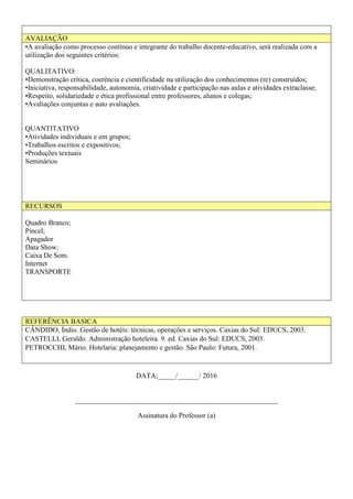 AVALIAÇÃO
•A avaliação como processo contínuo e integrante do trabalho docente-educativo, será realizada com a
utilização dos seguintes critérios:
QUALITATIVO:
•Demonstração crítica, coerência e cientificidade na utilização dos conhecimentos (re) construídos;
•Iniciativa, responsabilidade, autonomia, criatividade e participação nas aulas e atividades extraclasse;
•Respeito, solidariedade e ética profissional entre professores, alunos e colegas;
•Avaliações conjuntas e auto avaliações.
QUANTITATIVO
•Atividades individuais e em grupos;
•Trabalhos escritos e expositivos;
•Produções textuais
Seminários
RECURSOS
Quadro Branco;
Pincel;
Apagador
Data Show;
Caixa De Som.
Internet
TRANSPORTE
REFERÊNCIA BASICA
CÂNDIDO, Índio. Gestão de hotéis: técnicas, operações e serviços. Caxias do Sul: EDUCS, 2003.
CASTELLI, Geraldo. Administração hoteleira. 9. ed. Caxias do Sul: EDUCS, 2003.
PETROCCHI, Mário. Hotelaria: planejamento e gestão. São Paulo: Futura, 2001.
DATA;_____/______/ 2016
_________________________________________________________
Assinatura do Professor (a)
 