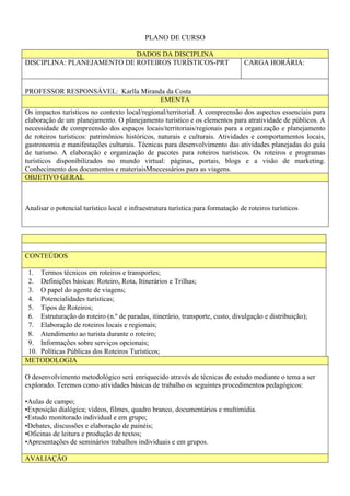 PLANO DE CURSO
DADOS DA DISCIPLINA
DISCIPLINA: PLANEJAMENTO DE ROTEIROS TURÍSTICOS-PRT CARGA HORÁRIA:
PROFESSOR RESPONSÁVEL: Karlla Miranda da Costa
EMENTA
Os impactos turísticos no contexto local/regional/territorial. A compreensão dos aspectos essenciais para
elaboração de um planejamento. O planejamento turístico e os elementos para atratividade de públicos. A
necessidade de compreensão dos espaços locais/territoriais/regionais para a organização e planejamento
de roteiros turísticos: patrimônios históricos, naturais e culturais. Atividades e comportamentos locais,
gastronomia e manifestações culturais. Técnicas para desenvolvimento das atividades planejadas do guia
de turismo. A elaboração e organização de pacotes para roteiros turísticos. Os roteiros e programas
turísticos disponibilizados no mundo virtual: páginas, portais, blogs e a visão de marketing.
Conhecimento dos documentos e materiaisMnecessários para as viagens.
OBJETIVO GERAL
Analisar o potencial turístico local e infraestrutura turística para formatação de roteiros turísticos
CONTEÚDOS
1. Termos técnicos em roteiros e transportes;
2. Definições básicas: Roteiro, Rota, Itinerários e Trilhas;
3. O papel do agente de viagens;
4. Potencialidades turísticas;
5. Tipos de Roteiros;
6. Estruturação do roteiro (n.º de paradas, itinerário, transporte, custo, divulgação e distribuição);
7. Elaboração de roteiros locais e regionais;
8. Atendimento ao turista durante o roteiro;
9. Informações sobre serviços opcionais;
10. Políticas Públicas dos Roteiros Turísticos;
METODOLOGIA
O desenvolvimento metodológico será enriquecido através de técnicas de estudo mediante o tema a ser
explorado. Teremos como atividades básicas de trabalho os seguintes procedimentos pedagógicos:
•Aulas de campo;
•Exposição dialógica; vídeos, filmes, quadro branco, documentários e multimídia.
•Estudo monitorado individual e em grupo;
•Debates, discussões e elaboração de painéis;
•Oficinas de leitura e produção de textos;
•Apresentações de seminários trabalhos individuais e em grupos.
AVALIAÇÃO
 