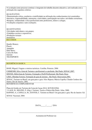 •A avaliação como processo contínuo e integrante do trabalho docente-educativo, será realizada com a
utilização dos seguintes critérios:
QUALITATIVO:
•Demonstração crítica, coerência e cientificidade na utilização dos conhecimentos (re) construídos;
•Iniciativa, responsabilidade, autonomia, criatividade e participação nas aulas e atividades extraclasse;
•Respeito, solidariedade e ética profissional entre professores, alunos e colegas;
•Avaliações conjuntas e auto avaliações.
QUANTITATIVO
•Atividades individuais e em grupos;
•Trabalhos escritos e expositivos;
•Produções textuais
Seminários
RECURSOS
Quadro Branco;
Pincel;
Apagador
Data Show;
Caixa De Som.
Internet
TRANSPORTE
REFERÊNCIA BASICA
BAHI, MigueL.Viagens e roteiros turísticos. Curitiba. Protexto. 2004
CHIMENRI, Silva. Guia de Turismo o profissional e a profissão. São Paulo; SENAC,2007.
HINTZE, Hélio.Guia de Turismo- Formação e Perfil Profissional. São Paulo: Roca
LIMA, Oberdan Ferreira. Formação do guia de turismo . São Paulo: Renovarum,2002.
SENAC, Turismo no Brasil: um guia para o guia /Alex Raposo; Márcia Capella; Cláudia Cardoso dos
Santos, Rio de Janeiro, 2002.
REFERÊNCIA COMPLEMENTAR
Plano de Gestão em Turismo da Costa do Cacau 2014- SETUR/UFBA
3.LAGE, B., MILONE, P. (Org.). Turismo: Teoria e Prática.São Paulo: Atlas, 2000.
RAPOSO, A.; CAPELLA, M., SANTOS, C. Turismo no Brasil: Um guia para o guia. Rio de Janeiro: Ed.
SENAC Nacional, 2004.
DATA;_____/______/ 2016
__________________________________________________________
Assinatura do Professor (a)
 