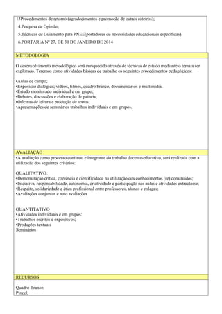13Procedimentos de retorno (agradecimentos e promoção de outros roteiros);
14.Pesquisa de Opinião;
15.Técnicas de Guiamento para PNEE(portadores de necessidades educacionais específicas).
16.PORTARIA Nº 27, DE 30 DE JANEIRO DE 2014
METODOLOGIA
O desenvolvimento metodológico será enriquecido através de técnicas de estudo mediante o tema a ser
explorado. Teremos como atividades básicas de trabalho os seguintes procedimentos pedagógicos:
•Aulas de campo;
•Exposição dialógica; vídeos, filmes, quadro branco, documentários e multimídia.
•Estudo monitorado individual e em grupo;
•Debates, discussões e elaboração de painéis;
•Oficinas de leitura e produção de textos;
•Apresentações de seminários trabalhos individuais e em grupos.
AVALIAÇÃO
•A avaliação como processo contínuo e integrante do trabalho docente-educativo, será realizada com a
utilização dos seguintes critérios:
QUALITATIVO:
•Demonstração crítica, coerência e cientificidade na utilização dos conhecimentos (re) construídos;
•Iniciativa, responsabilidade, autonomia, criatividade e participação nas aulas e atividades extraclasse;
•Respeito, solidariedade e ética profissional entre professores, alunos e colegas;
•Avaliações conjuntas e auto avaliações.
QUANTITATIVO
•Atividades individuais e em grupos;
•Trabalhos escritos e expositivos;
•Produções textuais
Seminários
RECURSOS
Quadro Branco;
Pincel;
 