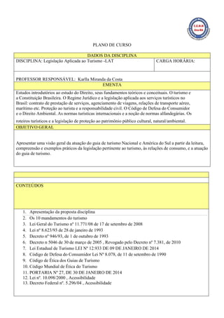 PLANO DE CURSO
DADOS DA DISCIPLINA
DISCIPLINA: Legislação Aplicada ao Turismo -LAT CARGA HORÁRIA:
PROFESSOR RESPONSÁVEL: Karlla Miranda da Costa
EMENTA
Estudos introdutórios ao estudo do Direito, seus fundamentos teóricos e conceituais. O turismo e
a Constituição Brasileira. O Regime Jurídico e a legislação aplicada aos serviços turísticos no
Brasil: contrato de prestação de serviços, agenciamento de viagens, relações de transporte aéreo,
marítimo etc. Proteção ao turista e a responsabilidade civil. O Código de Defesa do Consumidor
e o Direito Ambiental. As normas turísticas internacionais e a noção de normas alfandegárias. Os
roteiros turísticos e a legislação de proteção ao patrimônio público cultural, natural/ambiental.
OBJETIVO GERAL
Apresentar uma visão geral da atuação do guia de turismo Nacional e América do Sul a partir da leitura,
compreensão e exemplos práticos da legislação pertinente ao turismo, às relações de consumo, e a atuação
do guia de turismo.
CONTEÚDOS
1. Apresentação da proposta disciplina
2. Os 10 mandamentos do turismo
3. Lei Geral do Turismo nº 11.771/08 de 17 de setembro de 2008
4. Lei nº 8.623/93 de 28 de janeiro de 1993
5. Decreto nº 946/93, de 1 de outubro de 1993
6. Decreto n 5046 de 30 de março de 2005 , Revogado pelo Decreto nº 7.381, de 2010
7. Lei Estadual de Turismo LEI Nº 12.933 DE 09 DE JANEIRO DE 2014
8. Código de Defesa do Consumidor Lei Nº 8.078, de 11 de setembro de 1990
9. Código de Ética dos Guias de Turismo
10. Código Mundial de Ética do Turismo
11. PORTARIA Nº 27, DE 30 DE JANEIRO DE 2014
12. Lei nº. 10.098/2000 , Acessibilidade
13. Decreto Federal nº. 5.296/04 , Acessibilidade
 