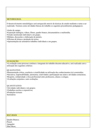 METODOLOGIA
O desenvolvimento metodológico será enriquecido através de técnicas de estudo mediante o tema a ser
explorado. Teremos como atividades básicas de trabalho os seguintes procedimentos pedagógicos:
•Aulas de campo;
•Exposição dialógica; vídeos, filmes, quadro branco, documentários e multimídia.
•Estudo monitorado individual e em grupo;
•Debates, discussões e elaboração de painéis;
•Oficinas de leitura e produção de textos;
•Apresentações de seminários trabalhos individuais e em grupos.
AVALIAÇÃO
•A avaliação como processo contínuo e integrante do trabalho docente-educativo, será realizada com a
utilização dos seguintes critérios:
QUALITATIVO:
•Demonstração crítica, coerência e cientificidade na utilização dos conhecimentos (re) construídos;
•Iniciativa, responsabilidade, autonomia, criatividade e participação nas aulas e atividades extraclasse;
•Respeito, solidariedade e ética profissional entre professores, alunos e colegas;
•Avaliações conjuntas e auto avaliações.
QUANTITATIVO
•Atividades individuais e em grupos;
•Trabalhos escritos e expositivos;
•Produções textuais
Seminários
RECURSOS
Quadro Branco;
Pincel;
Apagador
Data Show;
 