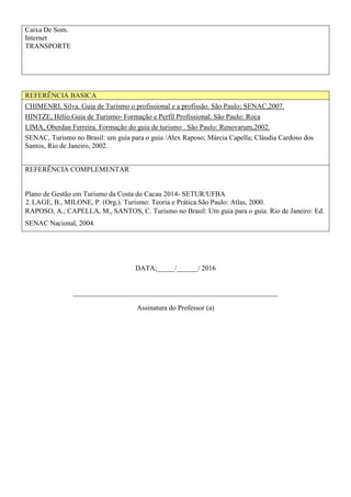 Caixa De Som.
Internet
TRANSPORTE
REFERÊNCIA BASICA
CHIMENRI, Silva. Guia de Turismo o profissional e a profissão. São Paulo; SENAC,2007.
HINTZE, Hélio.Guia de Turismo- Formação e Perfil Profissional. São Paulo: Roca
LIMA, Oberdan Ferreira. Formação do guia de turismo . São Paulo: Renovarum,2002.
SENAC, Turismo no Brasil: um guia para o guia /Alex Raposo; Márcia Capella; Cláudia Cardoso dos
Santos, Rio de Janeiro, 2002.
REFERÊNCIA COMPLEMENTAR
Plano de Gestão em Turismo da Costa do Cacau 2014- SETUR/UFBA
2.LAGE, B., MILONE, P. (Org.). Turismo: Teoria e Prática.São Paulo: Atlas, 2000.
RAPOSO, A.; CAPELLA, M., SANTOS, C. Turismo no Brasil: Um guia para o guia. Rio de Janeiro: Ed.
SENAC Nacional, 2004.
DATA;_____/______/ 2016
__________________________________________________________
Assinatura do Professor (a)
 