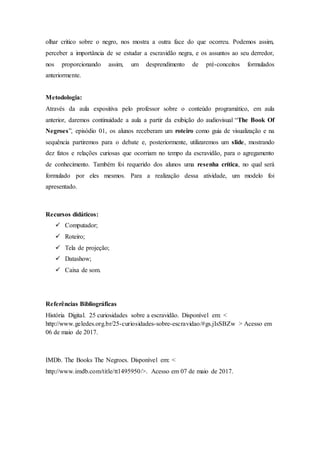 olhar critico sobre o negro, nos mostra a outra face do que ocorreu. Podemos assim,
perceber a importância de se estudar a escravidão negra, e os assuntos ao seu derredor,
nos proporcionando assim, um desprendimento de pré-conceitos formulados
anteriormente.
Metodologia:
Através da aula expositiva pelo professor sobre o conteúdo programático, em aula
anterior, daremos continuidade a aula a partir da exibição do audiovisual “The Book Of
Negroes”, episódio 01, os alunos receberam um roteiro como guia de visualização e na
sequência partiremos para o debate e, posteriormente, utilizaremos um slide, mostrando
dez fatos e relações curiosas que ocorriam no tempo da escravidão, para o agregamento
de conhecimento. Também foi requerido dos alunos uma resenha crítica, no qual será
formulado por eles mesmos. Para a realização dessa atividade, um modelo foi
apresentado.
Recursos didáticos:
 Computador;
 Roteiro;
 Tela de projeção;
 Datashow;
 Caixa de som.
Referências Bibliográficas
História Digital. 25 curiosidades sobre a escravidão. Disponível em: <
http://www.geledes.org.br/25-curiosidades-sobre-escravidao/#gs.jIsSBZw > Acesso em
06 de maio de 2017.
IMDb. The Books The Negroes. Disponível em: <
http://www.imdb.com/title/tt1495950/>. Acesso em 07 de maio de 2017.
 