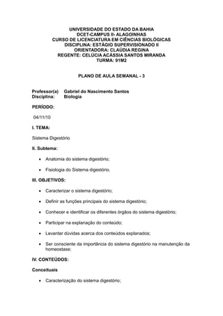 UNIVERSIDADE DO ESTADO DA BAHIA
                    DCET-CAMPUS II- ALAGOINHAS
           CURSO DE LICENCIATURA EM CIÊNCIAS BIOLÓGICAS
               DISCIPLINA: ESTÁGIO SUPERVISIONADO II
                   ORIENTADORA: CLAÚDIA REGINA
             REGENTE: CELÚCIA ACÁSSIA SANTOS MIRANDA
                            TURMA: 91M2


                       PLANO DE AULA SEMANAL - 3


Professor(a)    Gabriel do Nascimento Santos
Disciplina:     Biologia

PERÍODO:

04/11/10

I. TEMA:

Sistema Digestório

II. Subtema:

      Anatomia do sistema digestório;

      Fisiologia do Sistema digestório.

III. OBJETIVOS:

      Caracterizar o sistema digestório;

      Definir as funções principais do sistema digestório;

      Conhecer e identificar os diferentes órgãos do sistema digestório;

      Participar na explanação do conteúdo;

      Levantar dúvidas acerca dos conteúdos explanados;

      Ser consciente da importância do sistema digestório na manutenção da
       homeostase;

IV. CONTEÚDOS:

Conceituais

      Caracterização do sistema digestório;
 