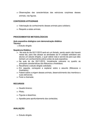 ⇒ Observações das características das estruturas corpóreas desses
      animais, nas figuras.

CONTEÚDOS ATITUDINAIS

   ⇒ Valorização do conhecimento desses animais para cotidiano;
   ⇒ Respeito a estes animais;



PROCEDIMENTOS METODOLÓGICOS

Aula expositiva dialógica com demonstração didática
Técnica
   ⇒ Estudo dirigido

Seqüência Didática
  ⇒ Na aula do dia 02/11/2010 será em um feriado, sendo assim não haverá
     nesse dia, para não atrasar as atividades da IV unidade solicitarei aos
     alunos um estudo dirigido, o qual valerá nota e servirá de para que eles
     tenham um conhecimento prévio antes da aula expositiva.
  ⇒ Na aula do dia 05/11/2010. Inicialmente colocarei no quadro as
     principais características dos Moluscos e Anelídeos;
  ⇒ Recolherei o estudo dirigido solicitado;
  ⇒ Em seguida, começarei a explanar sobre o assunto (Moluscos e
     Anelídeos);
  ⇒ Falarei sobre a origem desses animais, desenvolvimento dos membros e
     suas estruturas;
  ⇒ Farei a chamada;


RECURSOS

   ⇒ Quadro branco;
   ⇒ Piloto;
   ⇒ Figuras e desenhos;
   ⇒ Apostila para aprofundamento dos conteúdos;




AVALIAÇÃO


   ⇒ Estudo dirigido.
 
