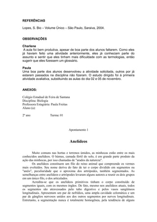 REFERÊNCIAS

Lopes, S. Bio – Volume Único – São Paulo, Saraiva, 2004.


OBSERVAÇÕES

Charlene
 A aula foi bem produtiva, apesar de boa parte dos alunos faltarem. Como eles
já haviam feito uma atividade anteriormente, eles já conheciam parte do
assunto e sentir que eles tinham mais dificuldade com as termologias, então
sugerir que eles fizessem um glossário.

Paula
Uma boa parte dos alunos desenvolveu a atividade solicitada, outros por já
estarem passados na disciplina não fizeram. O estudo dirigido foi à primeira
atividade avaliativa, substituindo as aulas do dia 02 e 05 de novembro.


ANEXOS:

Colégio Estadual de Feira de Santana
Disciplina: Biologia
Professora Estagiária: Paula Freitas
Aluno (a):

2º ano               Turma: 01



                                   Apontamento 1


                                    Anelídeos

        Muito comuns nas hortas e terrenos úmidos, as minhocas estão entre os mais
conhecidos anelídeos. O húmus, camada fértil do solo, é em grande parte produto da
ação das minhocas, por isso chamadas de "arados da natureza".
        Os anelídeos constituem um filo do reino animal que compreende os vermes
mais evoluídos. Seu nome deriva do fato de ter o corpo dividido em segmentos ou
"anéis", peculiaridade que o aproxima dos artrópodes, também segmentados. As
semelhanças entre anelídeos e artrópodes levaram alguns autores a reunir os dois grupos
em um único filo, o dos articulados.
        Acredita-se que os anelídeos primitivos tinham o corpo constituído de
segmentos iguais, com os mesmos órgãos. De fato, mesmo nos anelídeos atuais, todos
os segmentos são atravessados pelo tubo digestivo e pelos vasos sangüíneos
longitudinais. Apresentam um par de nefrídios, uma ampla cavidade celomática e um
par de gânglios nervosos unidos aos dos outros segmentos por nervos longitudinais.
Entretanto, a segmentação nunca é totalmente homogênea, pela tendência de alguns
 