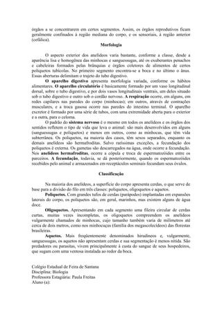 órgãos a se concentrarem em certos segmentos. Assim, os órgãos reprodutivos ficam
geralmente confinados à região mediana do corpo, e os sensoriais, à região anterior
(cefálica).
                                   Morfologia

        O aspecto exterior dos anelídeos varia bastante, conforme a classe, desde a
aparência lisa e homogênea das minhocas e sanguessugas, até os exuberantes penachos
e cabeleiras formados pelas brânquias e órgãos coletores de alimentos de certos
poliquetos tubícolas. No primeiro segmento encontra-se a boca e no último o ânus.
Essas aberturas delimitam o trajeto do tubo digestivo.
        O aparelho digestivo apresenta morfologia variada, conforme os hábitos
alimentares. O aparelho circulatório é basicamente formado por um vaso longitudinal
dorsal, sobre o tubo digestivo, e por dois vasos longitudinais ventrais, um deles situado
sob o tubo digestivo e outro sob o cordão nervoso. A respiração ocorre, em alguns, em
redes capilares nas paredes do corpo (minhocas); em outros, através de contrações
musculares, e a troca gasosa ocorre nas paredes do intestino terminal. O aparelho
excretor é formado por uma série de tubos, com uma extremidade aberta para o exterior
e a outra, para o celoma.
        O padrão do sistema nervoso é o mesmo em todos os anelídeos e os órgãos dos
sentidos refletem o tipo de vida que leva o animal: são mais desenvolvidos em alguns
(sanguessugas e poliquetos) e menos em outros, como as minhocas, que têm vida
subterrânea. Os poliquetos, na maioria dos casos, têm sexos separados, enquanto os
demais anelídeos são hermafroditas. Salvo raríssimas exceções, a fecundação dos
poliquetos é externa. Os gametas são descarregados na água, onde ocorre a fecundação.
Nos anelídeos hermafroditas, ocorre a cópula e troca de espermatozóides entre os
parceiros. A fecundação, todavia, se dá posteriormente, quando os espermatozóides
recebidos pelo animal e armazenados em receptáculos seminais fecundam seus óvulos.

                                     Classificação

        Na maioria dos anelídeos, a superfície do corpo apresenta cerdas, o que serve de
base para a divisão do filo em três classes: poliquetos, oligoquetos e aquetos.
        Poliquetos. Com grandes tufos de cerdas (parápodes) implantadas em expansões
laterais do corpo, os poliquetos são, em geral, marinhos, mas existem alguns de água
doce.
        Oligoquetos. Apresentando em cada segmento uma fileira circular de cerdas
curtas, muitas vezes incompletas, os oligoquetos compreendem os anelídeos
vulgarmente chamados de minhocas, cujo tamanho também varia de milímetros até
cerca de dois metros, como nos minhocuçus (família dos megascolecídeos) das florestas
brasileiras.
        Aquetos. Mais freqüentemente denominados hirudíneos e, vulgarmente,
sanguessugas, os aquetos não apresentam cerdas e sua segmentação é menos nítida. São
predadores ou parasitas, vivem principalmente à custa do sangue de seus hospedeiros,
que sugam com uma ventosa instalada ao redor da boca.


Colégio Estadual de Feira de Santana
Disciplina: Biologia
Professora Estagiária: Paula Freitas
Aluno (a):
 