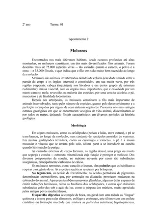 2º ano               Turma: 01



                                    Apontamento 2


                                     Moluscos

        Encontrados nos mais diferentes habitats, desde oceanos profundos até altas
montanhas, os moluscos constituem um dos mais diversificados filos animais. Foram
descritas mais de 75.000 espécies vivas -- tão variadas quanto o caracol, o polvo e a
ostra -- e 35.000 fósseis, o que indica que o filo tem sido muito bem-sucedido ao longo
da evolução.
        Moluscos são animais invertebrados dotados de celoma (cavidade situada entre a
parede do corpo e os órgãos internos) e constituídos, em sua maior parte, por três
regiões corporais: cabeça (inexistente nos bivalves e em certos grupos de estrutura
rudimentar); massa visceral, com os órgãos mais importantes, que é envolvida por um
manto carnoso mole, revestido, na maioria das espécies, por uma concha calcária; e pé,
musculoso e de finalidade locomotora.
        Depois dos artrópodes, os moluscos constituem o filo mais importante de
animais invertebrados, tanto pelo número de espécies, quanto pelo desenvolvimento e a
perfeição alcançados por alguns de seus sistemas orgânicos. Presentes nos mais antigos
estratos geológicos em que se encontraram vestígios de vida animal, disseminaram-se
por todos os mares, deixando fósseis característicos em diversos períodos da história
geológica.

                                      Morfologia

         Em alguns moluscos, como os cefalópodes (polvos e lulas, entre outros), o pé se
transformou, ao longo da evolução, num conjunto de tentáculos providos de ventosas.
Em muitos gastrópodes terrestres, como os caramujos e caracóis, o pé é a massa
muscular e viscosa que se arrasta pelo solo, última parte a se introduzir na concha
quando há situação de perigo.
        As camadas externas do corpo formam, na região dorsal, uma prega ou manto
que segrega a concha -- estrutura mineralizada cuja função é proteger o molusco. Dos
diversos componentes da concha, no máximo noventa por cento são substâncias
inorgânicas, principalmente carbonato de cálcio.
         Os moluscos terrestres, como caracóis e lesmas, têm pulmões que os habilitam a
respirar o oxigênio do ar. As espécies aquáticas respiram por brânquias.
         No tegumento, ou tecido de revestimento, há células portadoras de pigmentos
denominadas cromatóforos, que, por contração ou dilatação, provocam mudanças na
coloração do animal. Aparecem também numerosas glândulas, algumas delas capazes de
emitir radiações luminosas, como os fotóforos dos cefalópodes, e outras que elaboram
substâncias coloridas sob a ação da luz, como a púrpura dos múrices, muito apreciada
pelos antigos povos mediterrâneos.
         O aparelho digestivo se compõe de boca, em geral com uma rádula ou "língua"
quitinosa e áspera para ralar alimentos; esôfago e estômago, este último com um estilete
cristalino ou formação mucóide que mistura as partículas nutritivas; hepatopâncreas,
 