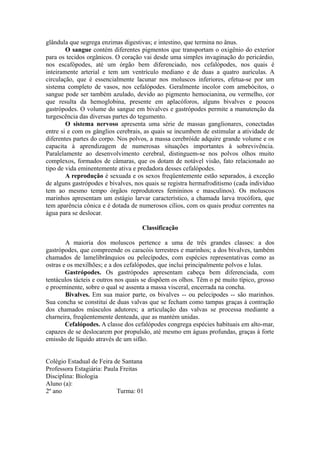 glândula que segrega enzimas digestivas; e intestino, que termina no ânus.
        O sangue contém diferentes pigmentos que transportam o oxigênio do exterior
para os tecidos orgânicos. O coração vai desde uma simples invaginação do pericárdio,
nos escafópodes, até um órgão bem diferenciado, nos cefalópodes, nos quais é
inteiramente arterial e tem um ventrículo mediano e de duas a quatro aurículas. A
circulação, que é essencialmente lacunar nos moluscos inferiores, efetua-se por um
sistema completo de vasos, nos cefalópodes. Geralmente incolor com amebócitos, o
sangue pode ser também azulado, devido ao pigmento hemocianina, ou vermelho, cor
que resulta da hemoglobina, presente em aplacóforos, alguns bivalves e poucos
gastrópodes. O volume do sangue em bivalves e gastrópodes permite a manutenção da
turgescência das diversas partes do tegumento.
        O sistema nervoso apresenta uma série de massas ganglionares, conectadas
entre si e com os gânglios cerebrais, as quais se incumbem de estimular a atividade de
diferentes partes do corpo. Nos polvos, a massa cerebróide adquire grande volume e os
capacita à aprendizagem de numerosas situações importantes à sobrevivência.
Paralelamente ao desenvolvimento cerebral, distinguem-se nos polvos olhos muito
complexos, formados de câmaras, que os dotam de notável visão, fato relacionado ao
tipo de vida eminentemente ativa e predadora desses cefalópodes.
        A reprodução é sexuada e os sexos freqüentemente estão separados, à exceção
de alguns gastrópodes e bivalves, nos quais se registra hermafroditismo (cada indivíduo
tem ao mesmo tempo órgãos reprodutores femininos e masculinos). Os moluscos
marinhos apresentam um estágio larvar característico, a chamada larva trocófora, que
tem aparência cônica e é dotada de numerosos cílios, com os quais produz correntes na
água para se deslocar.

                                     Classificação

        A maioria dos moluscos pertence a uma de três grandes classes: a dos
gastrópodes, que compreende os caracóis terrestres e marinhos; a dos bivalves, também
chamados de lamelibrânquios ou pelecípodes, com espécies representativas como as
ostras e os mexilhões; e a dos cefalópodes, que inclui principalmente polvos e lulas.
        Gastrópodes. Os gastrópodes apresentam cabeça bem diferenciada, com
tentáculos tácteis e outros nos quais se dispõem os olhos. Têm o pé muito típico, grosso
e proeminente, sobre o qual se assenta a massa visceral, encerrada na concha.
        Bivalves. Em sua maior parte, os bivalves -- ou pelecípodes -- são marinhos.
Sua concha se constitui de duas valvas que se fecham como tampas graças à contração
dos chamados músculos adutores; a articulação das valvas se processa mediante a
charneira, freqüentemente denteada, que as mantém unidas.
        Cefalópodes. A classe dos cefalópodes congrega espécies habituais em alto-mar,
capazes de se deslocarem por propulsão, até mesmo em águas profundas, graças à forte
emissão de líquido através de um sifão.


Colégio Estadual de Feira de Santana
Professora Estagiária: Paula Freitas
Disciplina: Biologia
Aluno (a):
2º ano                     Turma: 01
 