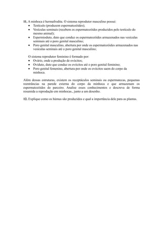 11. A minhoca é hermafrodita. O sistema reprodutor masculino possui:
    • Testículo (produzem espermatozóides);
    • Vesículas seminais (recebem os espermatozóides produzidos pelo testículo do
       mesmo animal);
    • Espermioduto, duto que conduz os espermatozóides armazenados nas vesículas
       seminais até o poro genital masculino;
    • Poro genital masculino, abertura por onde os espermatozóides armazenados nas
       vesículas seminais até o poro genital masculino;

   O sistema reprodutor feminino é formado por:
   • Ovário, onde a produção de ovócitos;
   • Oviduto, duto que conduz os ovócitos até o poro genital feminino;
   • Poro genital femenino, abertura por onde os ovócitos saem do corpo da
       minhoca.

Além dessas estruturas, existem os receptáculos seminais ou espermatecas, pequenas
reentrâncias na parede externa do corpo da minhoca e que armazenam os
espermatozóides do parceiro. Analise esses conhecimentos e descreva de forma
resumida a reprodução em minhocas., junto a um desenho.

12. Explique como os húmus são produzidos e qual a importância dele para as plantas.
 