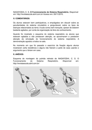 NAGAYOSHI, C. S. O Funcionamento do Sistema Respiratório. Disponível
em: http://revistaescola.abril.com.br/ Acesso em: 08/11/2010.

X. COMENTÁRIOS:

Os alunos estavam bem participativos, e empolgados em discutir sobre as
peculiaridades do sistema circulatório e perguntavam sobre os tipos de
doenças relacionados ao tema. A aula correu bem tranquila, apesar de estarem
bastante agitados, por conta da organização da feira de conhecimento.

Quando foi mostrado o esquema do sistema respiratório os alunos que
estavam agitados e não prestavam atenção, se aproximaram e prestaram
atenção da simulação do funcionamento do sistema respiratório. A
demonstração agradou a todos na sala.

No momento em que foi passado o exercício de fixação alguns alunos
mostraram certa resistência e alguns não fizeram a parte de casa usando o
argumento que o fariam em casa.

X. ANÉXOS:

Esquema de montagem do pulmão retirado de NAGAYOSHI, C. S. O
Funcionamento         do      Sistema Respiratório. Disponível em:
http://revistaescola.abril.com.br/
 