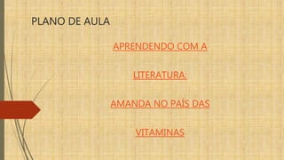 PLANO DE AULA
APRENDENDO COM A
LITERATURA:
AMANDA NO PAÍS DAS
VITAMINAS
 