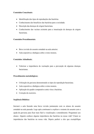 Conteúdos Conceituais:


       Identificação dos tipos de reproduções das bactérias.
       Conhecimento dos benefícios das bactérias para a sociedade.
       Descrição das doenças de origem bacteriana.
       Conhecimento das vacinas existente para a imunização de doenças de origem
       bacteriana.


Conteúdos Procedimentais:




       Breve revisão do assunto estudado na aula anterior.
       Aula expositiva e dialógica sobre o reino monera.


Conteúdos Atitudinais:


       Valorizar a importância da vacinação para a prevenção de algumas doenças
       bacterianas.


Procedimentos metodológicos:


       Utilização de gravuras demonstrando os tipos de reprodução bacteriana.
       Aula expositiva e dialógica sobre o reino monera.
       Aplicação de quadro comparativo entre vírus e bactérias.
       Correção do exercício.


Seqüência Didática:


Iniciarei a aula fazendo uma breve revisão juntamente com os alunos do assunto
estudado na aula passada. Logo após continuarei a explicar o restante do assunto com a
ajuda de gravuras para ficar mais fácil a visualização e entendimento. Perguntarei aos
alunos: Alguém conhece alguma importância das bactérias na nossa vida? Citarei as
importâncias das bactérias na nossa vida. Depois pedirei a eles que exemplifique
 