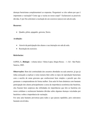 doenças bacterianas complementarei as respostas. Perguntarei se eles sabem por que é
importante a vacinação? Como age a vacina no nosso corpo? Esclarecerei as possíveis
dúvidas. E por fim solicitarei a resolução de um exercício (anexo) em sala de aula.


Recursos:


       Quadro, piloto, apagador, gravura, Xerox.


Avaliação:


       Através da participação dos alunos e sua interação em sala de aula.
       Resolução do exercício.


Referências:


LOPES, S., Biologia – volume único / Sônia Lopes, Sérgio Rosso. – 1. Ed – São Paulo:
Saraiva, 2005.


Observações: Bom dei continuidade dos assuntos abordados na aula anterior, já que já
tinha começado a explicar o reino monera falei sobre os tipos de reprodução bacteriana
com o auxilio de umas gravuras que confeccionei bem simples e percebi que eles
gostaram e compreenderam de forma melhor. Esta aula foi bem dinâmica com bastante
participação dos alunos principalmente a cerca da importância econômica das bactérias,
eles ficaram bem surpresos das infinidades de importâncias que têm as bactérias em
nosso cotidiano e esclarecem bastantes dúvidas sobre algumas doenças veiculadas por
bactérias e sobre a importância da vacinação.
Foi uma aula bastante proveitosa para todos e que passou rapidinho, pois estávamos
bastante envolvidos.
 