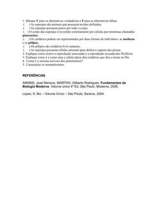 1. Marque V para as alternativas verdadeiras e F para as alternativas falsas.
 (   ) As esponjas são animais que possuem tecidos definidos.
 (   ) As esponjas possuem poros por todo o corpo.
 ( ) O corpo das esponjas é revestido externamente por células pavimentosas chamadas
pinacócitos.
 ( ) Os cnidários podem ser representados por duas formas de indivíduos: as medusas
e os pólipos.
 (   ) Os pólipos são cnidários livre natantes.
 (   ) As esponjas possuem células urticante para defesa e captura das presas.
2. Explique como ocorre a reprodução assexuada e a reprodução sexuada dos Poriferos.
3. Explique como é e como atua a célula típica dos cnidários que deu o nome ao filo.
4. Como é o sistema nervoso dos platelmintos?
5. Caracterize os nematelmintos.


REFERÊNCIAS

AMABIS, José Mariano. MARTHO, Gilberto Rodrigues. Fundamentos da
Biologia Moderna. Volume único 4º Ed. São Paulo: Moderna, 2006.

Lopes, S. Bio – Volume Único – São Paulo, Saraiva, 2004.
 