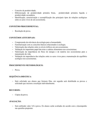 − Conceito de produtividade;
  − Diferenciação de produtividade primária bruta,         produtividade primária líquida e
    produtividade secundária;
  − Identificação, caracterização e exemplificação dos principais tipos de relações ecológicas
    entre os seres vivos de um ecossistema.


CONTEÚDO PROCEDIMENTAL:

  − Resolução de prova.


CONTEÚDOS ATITUDINAIS:

  − Compreensão da relevância da ecologia para a humanidade;
  − Familiarização com os conceitos básicos relacionados à ecologia;
  − Valorização das relações entre os níveis tróficos em um ecossistema;
  − Validação do importante papel das teias e cadeias alimentares nos ecossistemas;
  − Valorização da importância do fluxo de energia e de matéria nos ecossistemas para a
    manutenção da vida;
  − Validação da importância das relações entre os seres vivos para a manutenção do equilíbrio
    ecológico nos ecossistemas.


PROCEDIMENTO METODOLÓGICO:

  − Prova.


SEQUÊNCIA DIDÁTICA:

  − Será solicitado aos alunos que formem filas, em seguida será distribuída as provas e
    solicitado que iniciem a resolução individualmente.


RECURSOS:

  − Cópias da prova.


AVALIAÇÃO:

  − Será atribuído valor 3,0 à prova. Os alunos serão avaliados de acordo com o desempenho
    nas questões propostas.
 