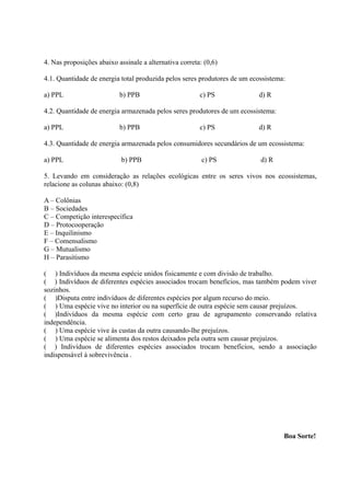 4. Nas proposições abaixo assinale a alternativa correta: (0,6)

4.1. Quantidade de energia total produzida pelos seres produtores de um ecossistema:

a) PPL                     b) PPB                       c) PS             d) R

4.2. Quantidade de energia armazenada pelos seres produtores de um ecossistema:

a) PPL                     b) PPB                       c) PS             d) R

4.3. Quantidade de energia armazenada pelos consumidores secundários de um ecossistema:

a) PPL                      b) PPB                       c) PS             d) R

5. Levando em consideração as relações ecológicas entre os seres vivos nos ecossistemas,
relacione as colunas abaixo: (0,8)

A – Colônias
B – Sociedades
C – Competição interespecífica
D – Protocooperação
E – Inquilinismo
F – Comensalismo
G – Mutualismo
H – Parasitismo

( ) Indivíduos da mesma espécie unidos fisicamente e com divisão de trabalho.
( ) Indivíduos de diferentes espécies associados trocam benefícios, mas também podem viver
sozinhos.
( )Disputa entre indivíduos de diferentes espécies por algum recurso do meio.
( ) Uma espécie vive no interior ou na superfície de outra espécie sem causar prejuízos.
( )Indivíduos da mesma espécie com certo grau de agrupamento conservando relativa
independência.
( ) Uma espécie vive às custas da outra causando-lhe prejuízos.
( ) Uma espécie se alimenta dos restos deixados pela outra sem causar prejuízos.
( ) Indivíduos de diferentes espécies associados trocam benefícios, sendo a associação
indispensável à sobrevivência .




                                                                                   Boa Sorte!
 
