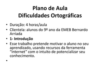 Plano de AulaDificuldades OrtográficasDuração: 4 horas/aulaClientela: alunos do 9º ano da EMEB Bernardo Arriada1- IntroduçãoEsse trabalho pretende motivar o aluno no seu aprendizado, usando recursos da ferramenta “Internet” com o intuito de potencializar seu conhecimento. 