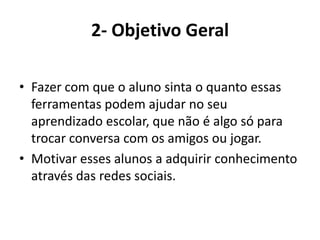 2- Objetivo GeralFazer com que o aluno sinta o quanto essas ferramentas podem ajudar no seu aprendizado escolar, que não é algo só para trocar conversa com os amigos ou jogar.Motivar esses alunos a adquirir conhecimento através das redes sociais.