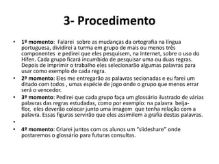 3- Procedimento 1º momento:  Falarei  sobre as mudanças da ortografia na língua portuguesa, dividirei a turma em grupo de mais ou menos três componentes  e pedirei que eles pesquisem, na Internet, sobre o uso do Hífen. Cada grupo ficará incumbido de pesquisar uma ou duas regras. Depois de imprimir o trabalho eles selecionarão algumas palavras para usar como exemplo de cada regra.2º momento: Eles me entregarão as palavras secionadas e eu farei um ditado com todos , umas espécie de jogo onde o grupo que menos errar será o vencedor.3º momento: Pedirei que cada grupo faça um glossário ilustrado de várias palavras das regras estudadas, como por exemplo: na palavra  beija-flor,  eles deverão colocar junto uma imagem  que tenha relação com a palavra. Essas figuras servirão que eles assimilem a grafia destas palavras.  4º momento: Criarei juntos com os alunos um “slideshare” onde postaremos o glossário para futuras consultas.  