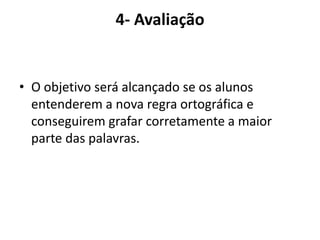 4- AvaliaçãoO objetivo será alcançado se os alunos entenderem a nova regra ortográfica e conseguirem grafar corretamente a maior parte das palavras.