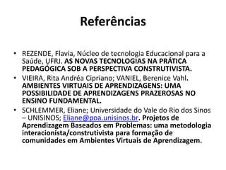 ReferênciasREZENDE, Flavia, Núcleo de tecnologia Educacional para a Saúde, UFRJ. AS NOVAS TECNOLOGIAS NA PRÁTICA PEDAGÓGICA SOB A PERSPECTIVA CONSTRUTIVISTA.VIEIRA, Rita Andréa Cipriano; VANIEL, Berenice Vahl. AMBIENTES VIRTUAIS DE APRENDIZAGENS: UMA POSSIBILIDADE DE APRENDIZAGENS PRAZEROSAS NO ENSINO FUNDAMENTAL.SCHLEMMER, Eliane; Universidade do Vale do Rio dos Sinos – UNISINOS; Eliane@poa.unisinos.br. Projetos de Aprendizagem Baseados em Problemas: uma metodologia interacionista/construtivista para formação de comunidades em Ambientes Virtuais de Aprendizagem. 