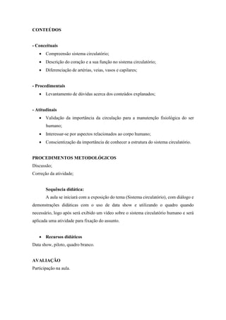 CONTEÚDOS


- Conceituais
    Compreensão sistema circulatório;
    Descrição do coração e a sua função no sistema circulatório;
    Diferenciação de artérias, veias, vasos e capilares;


- Procedimentais
    Levantamento de dúvidas acerca dos conteúdos explanados;


- Atitudinais
    Validação da importância da circulação para a manutenção fisiológica do ser
       humano;
    Interessar-se por aspectos relacionados ao corpo humano;
    Conscientização da importância de conhecer a estrutura do sistema circulatório.


PROCEDIMENTOS METODOLÓGICOS
Discussão;
Correção da atividade;


       Sequência didática:
       A aula se iniciará com a exposição do tema (Sistema circulatório), com diálogo e
demonstrações didáticas com o uso de data show e utilizando o quadro quando
necessário, logo após será exibido um vídeo sobre o sistema circulatório humano e será
aplicada uma atividade para fixação do assunto.


    Recursos didáticos
Data show, piloto, quadro branco.


AVALIAÇÃO
Participação na aula.
 