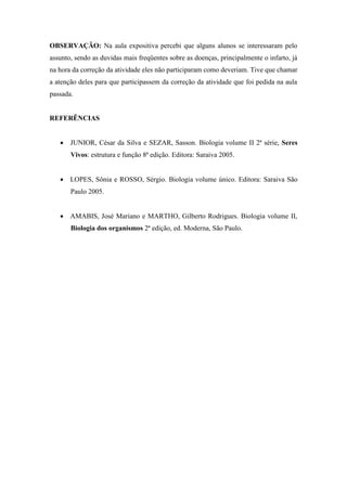 OBSERVAÇÃO: Na aula expositiva percebi que alguns alunos se interessaram pelo
assunto, sendo as duvidas mais freqüentes sobre as doenças, principalmente o infarto, já
na hora da correção da atividade eles não participaram como deveriam. Tive que chamar
a atenção deles para que participassem da correção da atividade que foi pedida na aula
passada.


REFERÊNCIAS


    JUNIOR, César da Silva e SEZAR, Sasson. Biologia volume II 2ª série, Seres
       Vivos: estrutura e função 8ª edição. Editora: Saraiva 2005.


    LOPES, Sônia e ROSSO, Sérgio. Biologia volume único. Editora: Saraiva São
       Paulo 2005.


    AMABIS, José Mariano e MARTHO, Gilberto Rodrigues. Biologia volume II,
       Biologia dos organismos 2ª edição, ed. Moderna, São Paulo.
 