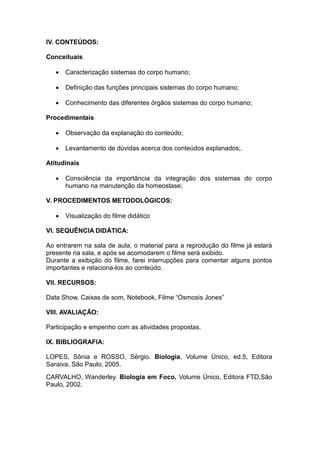 IV. CONTEÚDOS:

Conceituais

      Caracterização sistemas do corpo humano;

      Definição das funções principais sistemas do corpo humano;

      Conhecimento das diferentes órgãos sistemas do corpo humano;

Procedimentais

      Observação da explanação do conteúdo;

      Levantamento de dúvidas acerca dos conteúdos explanados;.

Atitudinais

      Consciência da importância da integração dos sistemas do corpo
       humano na manutenção da homeostase;

V. PROCEDIMENTOS METODOLÓGICOS:

      Visualização do filme didático

VI. SEQUÊNCIA DIDÁTICA:

Ao entrarem na sala de aula, o material para a reprodução do filme já estará
presente na sala, e após se acomodarem o filme será exibido.
Durante a exibição do filme, farei interrupções para comentar alguns pontos
importantes e relaciona-los ao conteúdo.

VII. RECURSOS:

Data Show, Caixas de som, Notebook, Filme “Osmosis Jones”

VIII. AVALIAÇÃO:

Participação e empenho com as atividades propostas.

IX. BIBLIOGRAFIA:

LOPES, Sônia e ROSSO, Sérgio. Biologia, Volume Único, ed.5, Editora
Saraiva, São Paulo, 2005.
CARVALHO, Wanderley. Biologia em Foco, Volume Único, Editora FTD,São
Paulo, 2002.
 