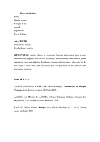 Recursos didáticos
Piloto
Quadro branco
Coração de boi
Álcool
Papel toalha
Luvas de látex


AVALIAÇÃO
Participação na aula;
Resolução de exercício.


OBSERVAÇÃO: Alguns alunos se mostraram bastante interessados com a aula,
fazendo assim perguntas relacionadas ao coração, principalmente sobre doenças, tendo
apenas um grupo que reclamou da aula por a maioria das integrantes não gostavam de
ver sangue e criou uma certa dificuldade para não participar da aula prática, mas
resolveram participar.




REFERÊNCIAS


AMABIS, José Mariano & MARTHO, Gilberto Rodrigues. Fundamentos da Biologia
Moderna. 2. ed. Editora Moderna. São Paulo, 2006.


AMABIS, José Mariano & MARTHO, Gilberto Rodrigues. Biologia: Biologia dos
Organismos. 2. ed. Editora Moderna. São Paulo, 2004.


PAULINO, Wilson Roberto. Biologia: Seres Vivos e Fisiologia. ed. 1. vol. II. Editora
Ática. São Paulo, 2009
 