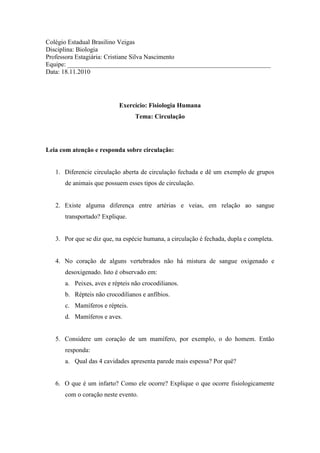 Colégio Estadual Brasilino Veigas
Disciplina: Biologia
Professora Estagiária: Cristiane Silva Nascimento
Equipe: _______________________________________________________________
Data: 18.11.2010




                           Exercício: Fisiologia Humana
                                 Tema: Circulação




Leia com atenção e responda sobre circulação:


   1. Diferencie circulação aberta de circulação fechada e dê um exemplo de grupos
      de animais que possuem esses tipos de circulação.


   2. Existe alguma diferença entre artérias e veias, em relação ao sangue
      transportado? Explique.


   3. Por que se diz que, na espécie humana, a circulação é fechada, dupla e completa.


   4. No coração de alguns vertebrados não há mistura de sangue oxigenado e
      desoxigenado. Isto é observado em:
      a. Peixes, aves e répteis não crocodilianos.
      b. Répteis não crocodilianos e anfíbios.
      c. Mamíferos e répteis.
      d. Mamíferos e aves.


   5. Considere um coração de um mamífero, por exemplo, o do homem. Então
      responda:
      a. Qual das 4 cavidades apresenta parede mais espessa? Por quê?


   6. O que é um infarto? Como ele ocorre? Explique o que ocorre fisiologicamente
      com o coração neste evento.
 