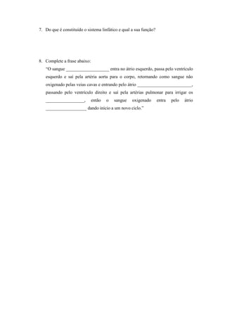 7. Do que é constituído o sistema linfático e qual a sua função?




8. Complete a frase abaixo:
   “O sangue ___________________ entra no átrio esquerdo, passa pelo ventrículo
   esquerdo e saí pela artéria aorta para o corpo, retornando como sangue não
   oxigenado pelas veias cavas e entrando pelo átrio ________________________,
   passando pelo ventrículo direito e saí pela artérias pulmonar para irrigar os
   _________________,         então   o   sangue   oxigenado       entra   pelo   átrio
   __________________ dando início a um novo ciclo.”
 