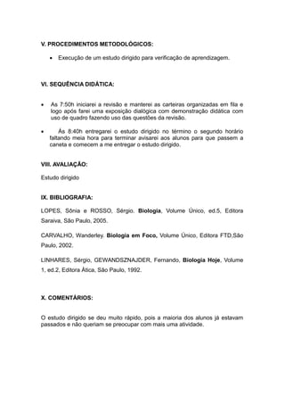 V. PROCEDIMENTOS METODOLÓGICOS:

       Execução de um estudo dirigido para verificação de aprendizagem.



VI. SEQUÊNCIA DIDÁTICA:


   As 7:50h iniciarei a revisão e manterei as carteiras organizadas em fila e
    logo após farei uma exposição dialógica com demonstração didática com
    uso de quadro fazendo uso das questões da revisão.

       Ás 8:40h entregarei o estudo dirigido no término o segundo horário
    faltando meia hora para terminar avisarei aos alunos para que passem a
    caneta e comecem a me entregar o estudo dirigido.


VIII. AVALIAÇÃO:

Estudo dirigido


IX. BIBLIOGRAFIA:

LOPES, Sônia e ROSSO, Sérgio. Biologia, Volume Único, ed.5, Editora
Saraiva, São Paulo, 2005.

CARVALHO, Wanderley. Biologia em Foco, Volume Único, Editora FTD,São
Paulo, 2002.

LINHARES, Sérgio, GEWANDSZNAJDER, Fernando, Biologia Hoje, Volume
1, ed.2, Editora Ática, São Paulo, 1992.



X. COMENTÁRIOS:


O estudo dirigido se deu muito rápido, pois a maioria dos alunos já estavam
passados e não queriam se preocupar com mais uma atividade.
 