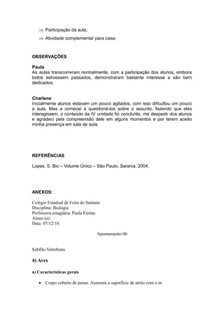 ⇒ Participação da aula;
   ⇒ Atividade complementar para casa;



OBSERVAÇÕES

Paula
As aulas transcorreram normalmente, com a participação dos alunos, embora
todos estivessem passados, demonstraram bastante interesse e são bem
dedicados.


Charlene
Inicialmente alunos estavam um pouco agitados, com isso dificultou um pouco
a aula. Mas a comecei a questioná-los sobre o assunto, fazendo que eles
interagissem, o conteúdo da IV unidade foi concluído, me despedir dos alunos
e agradeci pela compreensão dele em alguns momentos e por terem aceito
minha presença em sala de aula.




REFERÊNCIAS

Lopes, S. Bio – Volume Único – São Paulo, Saraiva, 2004.




ANEXOS:

Colégio Estadual de Feira de Santana
Disciplina: Biologia
Professora estagiária: Paula Freitas
Aluno (a):
Data: 07/12/10

                                  Apontamento 06


Subfilo Vertebrata

4) Aves

a) Características gerais

   • Corpo coberto de penas. Aumenta a superfície de atrito com o ar.
 