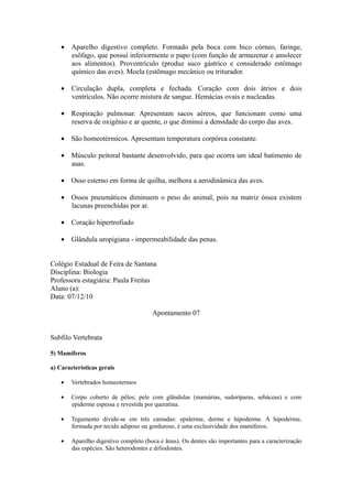 • Aparelho digestivo completo. Formado pela boca com bico córneo, faringe,
      esôfago, que possui inferiormente o papo (com função de armazenar e amolecer
      aos alimentos). Proventrículo (produz suco gástrico e considerado estômago
      químico das aves). Moela (estômago mecânico ou triturador.

    • Circulação dupla, completa e fechada. Coração com dois átrios e dois
      ventrículos. Não ocorre mistura de sangue. Hemácias ovais e nucleadas.

    • Respiração pulmonar. Apresentam sacos aéreos, que funcionam como uma
      reserva de oxigênio e ar quente, o que diminui a densidade do corpo das aves.

    • São homeotérmicos. Apresentam temperatura corpórea constante.

    • Músculo peitoral bastante desenvolvido, para que ocorra um ideal batimento de
      asas.

    • Osso esterno em forma de quilha, melhora a aerodinâmica das aves.

    • Ossos pneumáticos diminuem o peso do animal, pois na matriz óssea existem
      lacunas preenchidas por ar.

    • Coração hipertrofiado

    • Glândula uropigiana - impermeabilidade das penas.


Colégio Estadual de Feira de Santana
Disciplina: Biologia
Professora estagiária: Paula Freitas
Aluno (a):
Data: 07/12/10

                                       Apontamento 07


Subfilo Vertebrata

5) Mamíferos

a) Características gerais

    •   Vertebrados homeotermos

    •   Corpo coberto de pêlos; pele com glândulas (mamárias, sudoríparas, sebáceas) e com
        epiderme espessa e revestida por queratina.

    •   Tegumento divide-se em três camadas: epiderme, derme e hipoderme. A hipoderme,
        formada por tecido adiposo ou gorduroso, é uma exclusividade dos mamíferos.

    •   Aparelho digestivo completo (boca e ânus). Os dentes são importantes para a caracterização
        das espécies. São heterodontes e difiodontes.
 