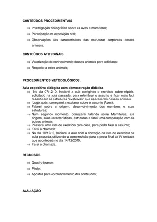 CONTEÚDOS PROCEDIMENTAIS

   ⇒ Investigação bibliográfica sobre as aves e mamíferos;
   ⇒ Participação na exposição oral;
   ⇒ Observações das características das estruturas corpóreas desses
      animais.

CONTEÚDOS ATITUDINAIS

   ⇒ Valorização do conhecimento desses animais para cotidiano;
   ⇒ Respeito a estes animais;



PROCEDIMENTOS METODOLÓGICOS:

Aula expositiva dialógica com demonstração didática
   ⇒ No dia 07/12/10, Iniciarei a aula corrigindo o exercício sobre répteis,
      solicitado na aula passada, para relembrar o assunto e ficar mais fácil
      reconhecer as estruturas “evolutivas” que apareceram nesses animais.
   ⇒ Logo após, começarei a explanar sobre o assunto (Aves);
   ⇒ Falarei sobre a origem, desenvolvimento dos membros e suas
      estruturas;
   ⇒ Num segundo momento, começarei falando sobre Mamíferos, sua
      origem, suas características, estruturas e farei uma comparação com os
      outros animais;
   ⇒ Passarei uma lista de exercício para casa, para poder fixar o assunto;
   ⇒ Farei a chamada;
   ⇒ No dia 10/12/10, Iniciarei a aula com a correção da lista de exercício da
      aula passada, utilizando-a como revisão para a prova final da IV unidade
      que acontecerá no dia 14/12/2010;
   ⇒ Farei a chamada.


RECURSOS

   ⇒ Quadro branco;
   ⇒ Piloto;
   ⇒ Apostila para aprofundamento dos conteúdos;




AVALIAÇÃO
 