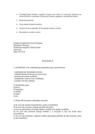 •   Circulação dupla, fechada e completa. Coração com 2 átrios e 2 ventrículos. Hemácias em
       formas de discos e anucleadas. Presença de hemácias, plaquetas e dos glóbulos brancos.

   •   Respiração pulmonar

   •   Corpo dotado de quatro membros

   •   Animais de sexos separados, de fecundação interna e vivípara.

   •   Encontrados em todos os meios




Colégio Estadual de Feira de Santana
Disciplina: Biologia
Professora estagiária: Paula Freitas
Aluno (a):
Data: 07/12/10



                                        Exercícios 2

1. (UFGO-GO). Um vertebrado que apresenta como características:

- reprodução por fecundação externa;
- embrião desenvolvido em ovo sem casca;
- presença de coluna vertebral;
- temperatura variável com o ambiente;
- coração com três câmaras.

É classificado como:
a) peixe
b) mamífero
c) anfíbio
d) réptil
e) ave

2. (Fatec-SP) Assinale a afirmação incorreta:

a) As aves são animais homeotermos, como os mamíferos.
b) As aves são os únicos animais providos de penas.
c) As aves apresentam circulação dupla e coração com quatro cavidades.
d) As aves não possuem bexiga urinária e a excreção é rica em ácido úrico
(uricotélicos).
e) As aves são amniotas e algumas ordens apresentam pulmões do tipo alveolar, como
os dos mamíferos.
 