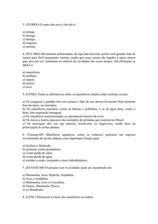 3. (FURRN) O canto das aves é devido à:

a) siringe.
b) faringe.
c) laringe.
d) traquéia.
e) narinas.

4. (PUC-MG) São animais pulmonados, do tipo não-alveolar, porém com grande rede de
canais para fácil arejamento interno, sendo que esses canais são ligados a sacos aéreos
que, por sua vez, terminam no interior de cavidades dos ossos longos. Tal afirmação se
aplica a:

a) mamíferos.
b) anfíbios.
c) répteis.
d) peixes.
e) aves.

5. (UFMG) Todas as afirmativas sobre os mamíferos citados estão corretas, exceto:

a) Os cangurus e gambás têm em comum o fato de seu desenvolvimento fetal terminar
fora do útero, no marsúpio.
b) Os mamíferos marinhos, como as baleias e golfinhos, e os de água doce, como o
boto, têm respiração branquial.
c) Os mamíferos monotremados se reproduzem através de ovos.
d) Os micos e outros macacos são exemplos de primatas que ocorrem no Brasil.
e) Os morcegos são, em sua maioria, insetívoros ou frugívoros, sendo úteis na
polinização de certas plantas.

6. (Vunesp-SP) Mamíferos aquáticos, como os cetáceos, possuem um espesso
revestimento de tecido adiposo com importante função para:

a) facilitar a flutuação.
b) proteção contra predadores.
c) evitar perda de calor.
d) evitar perda de água.
e) moldar o corpo, tornando-o mais hidrodinâmico.

7. (FUVEST-SP) O coração com 4 cavidades pode ser encontrado em:

a) Mammalia, Aves, Reptilia, Amphibia.
b) Aves e Amphibia.
c) Mammalia, Aves e Crocodilia.
d) Sauria, Mammalia, Pisces.
e) só Mammalia.

8. (UFSC) Pertencem à classe dos mamíferos as ordens:
 