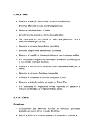 III. OBJETIVOS:


      Conhecer a evolução dos modelos de membrana plasmática;

      Definir os diferentes tipos de membrana plasmática;

      Observar a explanação do conteúdo;

      Levantar dúvidas acerca dos conteúdos explanados;

      Ser consciente da importância da membrana plasmática para a
       manutenção fisiológica da vida;

      Conhecer a estrutura da membrana plasmática;

      Definir os componentes da membrana plasmática;

      Conhecer a importância das características da membrana para a célula;

      Ser consciente da importância da fluidez da membrana plasmática para
       a manutenção fisiológica da célula;

      Conhecer a importância do transporte para a manutenção fisiológica da
       célula;

      Conhecer a estrutura e função da mitocôndria;

      Conhecer e caracterizar a estrutura e função do núcleo;

      Conhecer a definição, estrutura e função do DNA e RNA;

      Ser consciente da importância destas organelas na estrutura e
       manutenção fisiológica e comportamento da célula;



IV. CONTEÚDOS:


Conceituais

      Conhecimento dos diferentes modelos da membrana plasmática
       propostos de acordo com a evolução da ciência;

      Identificação de cada estrutura que compõe a membrana plasmática.
 