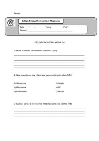 Anexo:


       Colégio Estadual Polivalente de Alagoinhas
Apêndice:

       Data: ____/_____/______         Turma:_________       Profª.:
       Aluno(a):____________________________________________




                         PROVA DE BIOLOGIA – VALOR: 3,0



1- Quais as funções da membrana plasmática? (0,7)

_____________________________________________________________________
_____________________________________________________________________
_____________________________________________________________________
_____________________________________________________________________
_____________________________________________________________________
_____________________________________________________________________



2- Qual organela que está relacionada ao comportamento celular? (0,5)



A) Ribossomo                                        d) Núcelo

b) Mitocôndria                                      e) REL

c) Citoesqueeto                                     f) Não sei




3- Explique porque o citoesqueleto é tão importante para a célula. (0,5)

_____________________________________________________________________
_____________________________________________________________________
_____________________________________________________________________
_____________________________________________________________________
 