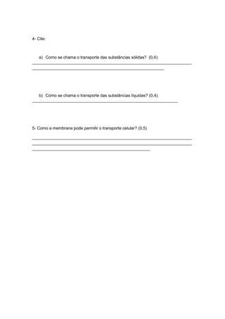 4- Cite:



   a) Como se chama o transporte das substâncias sólidas? (0,4):
_____________________________________________________________________
_________________________________________________________




   b) Como se chama o transporte das substâncias líquidas? (0,4).
_______________________________________________________________




5- Como a membrana pode permitir o transporte celular? (0,5)

_____________________________________________________________________
_____________________________________________________________________
___________________________________________________
 
