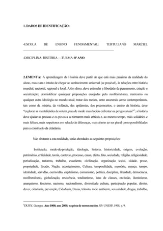 1. DADOS DE IDENTIFICAÇÃO:
-ESCOLA DE ENSINO FUNDAMENTAL: TERTULIANO MARCIEL
___________________________________________________________
-DISCIPLINA: HISTÓRIA – -TURMA: 8º ANO
2.EMENTA: A aprendizagem da História deve partir do que está mais próximo da realidade do
aluno, mas com o intuito de chegar ao conhecimento universal (se possível), às relações entre história
mundial, nacional, regional e local. Além disso, deve estimular a liberdade de pensamento, criação e
socialização; desmistificar quaisquer proposições ensejadas pelo neoliberalismo, marxismo ou
qualquer outra ideologia no mundo atual; tratar dos medos, tanto ancestrais como contemporâneos,
tais como da miséria, da violência, das epidemias, dos preconceitos, o ensino da história, deve
“explorar as mentalidades de ontem, para de modo mais lúcido enfrentar os perigos atuais”1
; a história
deve ajudar as pessoas e os povos a se tornarem mais críticos e, ao mesmo tempo, mais solidários e
mais felizes, mais respeitosos em relação às diferenças, mais aberto ao ser plural como possibilidades
para a construção da cidadania.
Não obstante a esta realidade, serão abordados as seguintes proposições:
Instituição, modo-de-produção, ideologia, história, historicidade, origem, evolução,
patrimônio, criticidade, teoria, contexto, processo, causa, efeito, fato, sociedade, religião, religiosidade,
periodização, natureza, trabalho, excedente, civilização, organização social, cidade, posse,
propriedade, Estado, Nação, acontecimento, Cultura, temporalidade, memória, espaço, tempo,
identidade, servidão, escravidão, capitalismo, comunismo, política, disciplina, liberdade, democracia,
neoliberalismo, globalização, resistência, totalitarismo, lutas de classes, exclusão, iluminismo,
anarquismo, fascismo, nazismo, nacionalismo, diversidade cultura, participação popular, direito,
dever, cidadania, prevenção, Cidadania, Etnias, trânsito, meio ambiente, sexualidade, drogas, trabalho,
1
DUBY, Georges. Ano 1000, ano 2000, na pista de nossos medos. SP: UNESP, 1998, p. 9.
 