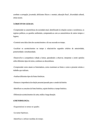 combate a corrupção, juventude, deficientes físicos e mentais, educação fiscal , diversidade cultural,
etnias raciais.
3.OBJETIVOS GERAIS:
-Compreender as características da sociedade atual, identificando às relações sociais e econômicas, os
regimes políticos, as questões ambientais, comparando-as com as características de outros tempos e
lugares;
-Construir uma ideia clara dos acontecimentos e de sua sucessão no tempo;
-Localizar os acontecimentos no tempo e relacioná-los segundos critérios de anterioridade,
posterioridade e simultaneidade;
-Desenvolver a competência voltada a leitura, aprendendo a observar, interpretar e emitir opiniões
sobre diferentes tipos de textos, contínuos ou descontínuos.
-Compreender como atuam os historiadores, como examinam as fontes e como o presente orienta o
trabalho que realizam.
-Analisar diferentes tipos de fontes históricas.
-Destacar a importância da relação presente/passado para o estudo da história
-Identificar os conceitos de fonte histórica, sujeito histórico e tempo histórico.
-Diferenciar acontecimentos de curta, média e longa duração.
4.METODOLOGIA:
-Esquematizar os temas no quadro.
-Levantar hipóteses.
-Identificar e utilizar medidas de tempo.
 